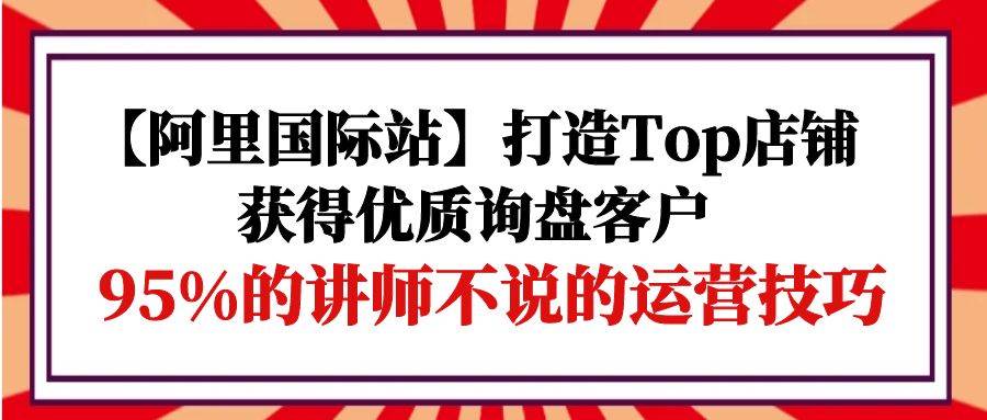 （9976期）【阿里国际站】打造Top店铺-获得优质询盘客户，95%的讲师不说的运营技巧插图