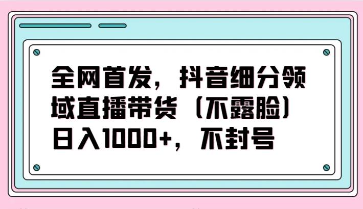 全网首发，抖音细分领域直播带货（不露脸）项目，日入1000+，不封号插图