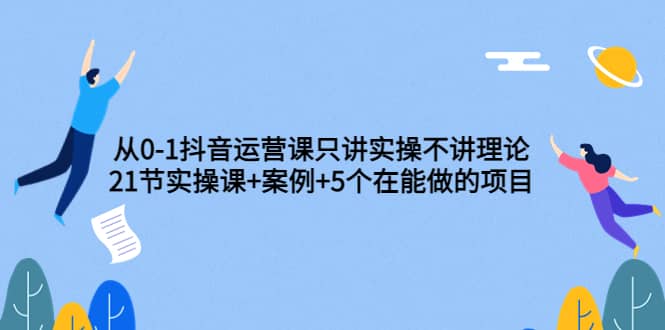 从0-1抖音运营课只讲实操不讲理论：21节实操课+案例+5个在能做的项目插图