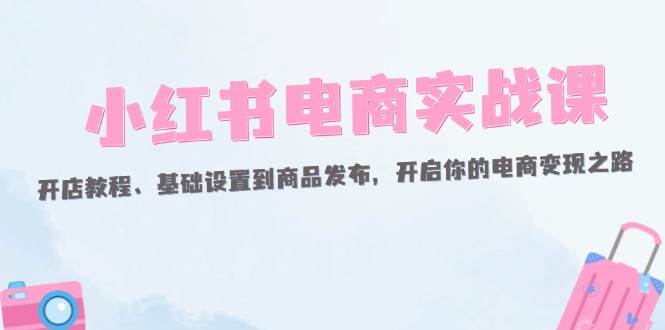 （12367期）小红书电商实战课：开店教程、基础设置到商品发布，开启你的电商变现之路插图