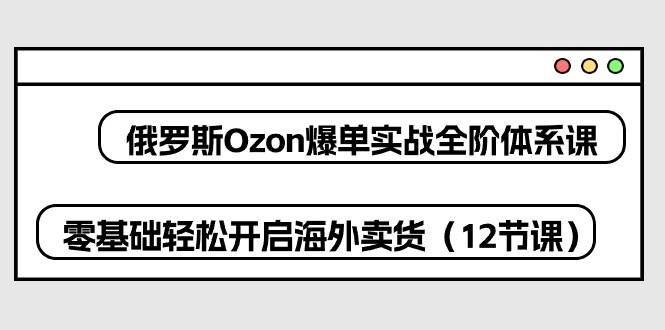 （10555期）俄罗斯 Ozon-爆单实战全阶体系课，零基础轻松开启海外卖货（12节课）插图