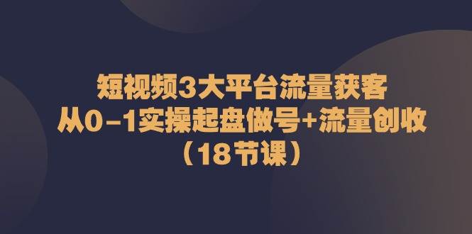 短视频3大平台流量获客：从0-1实操起盘做号+流量创收（18节课）插图