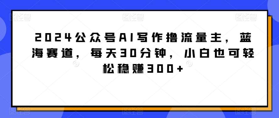 2024公众号AI写作撸流量主，蓝海赛道，每天30分钟，小白也可轻松稳赚300+【揭秘】插图