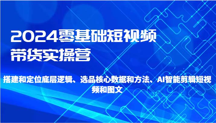 2024零基础短视频带货实操营-搭建和定位底层逻辑、选品核心数据和方法、AI智能剪辑插图