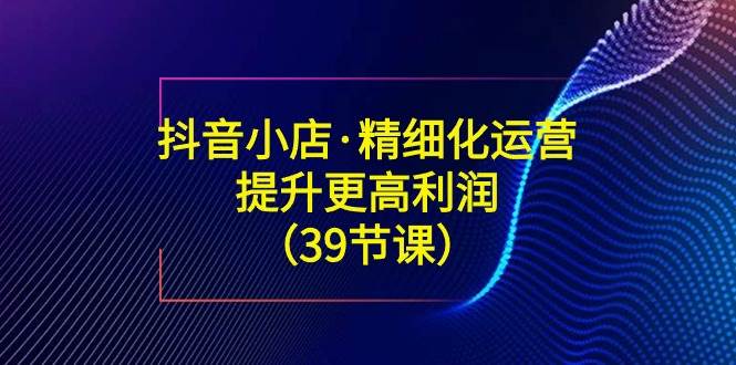 （8850期）抖音小店·精细化运营：提升·更高利润（39节课）插图