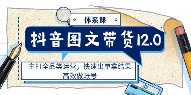 （11276期）抖音图文带货12.0体系课，主打全品类运营，快速出单拿结果，高效做账号插图